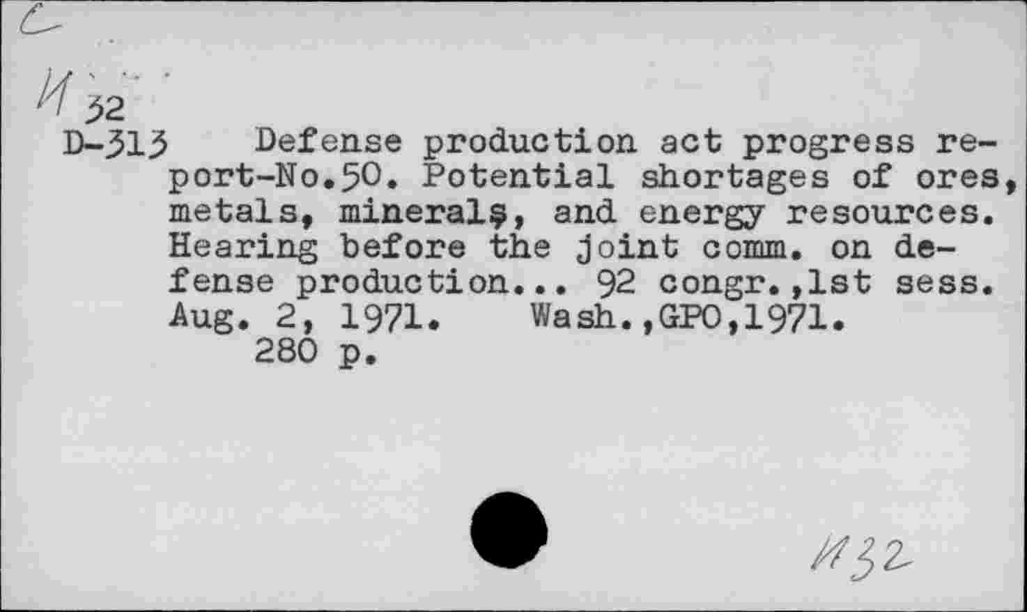 ﻿J2
D-313 Defense production act progress re-port-No.50. Potential shortages of ores metals, mineral^, and energy resources. Hearing before the joint comm, on defense production... 92 congr.,1st sess. Aug. 2, 1971. Wash.,GPO,1971.
280 p.
